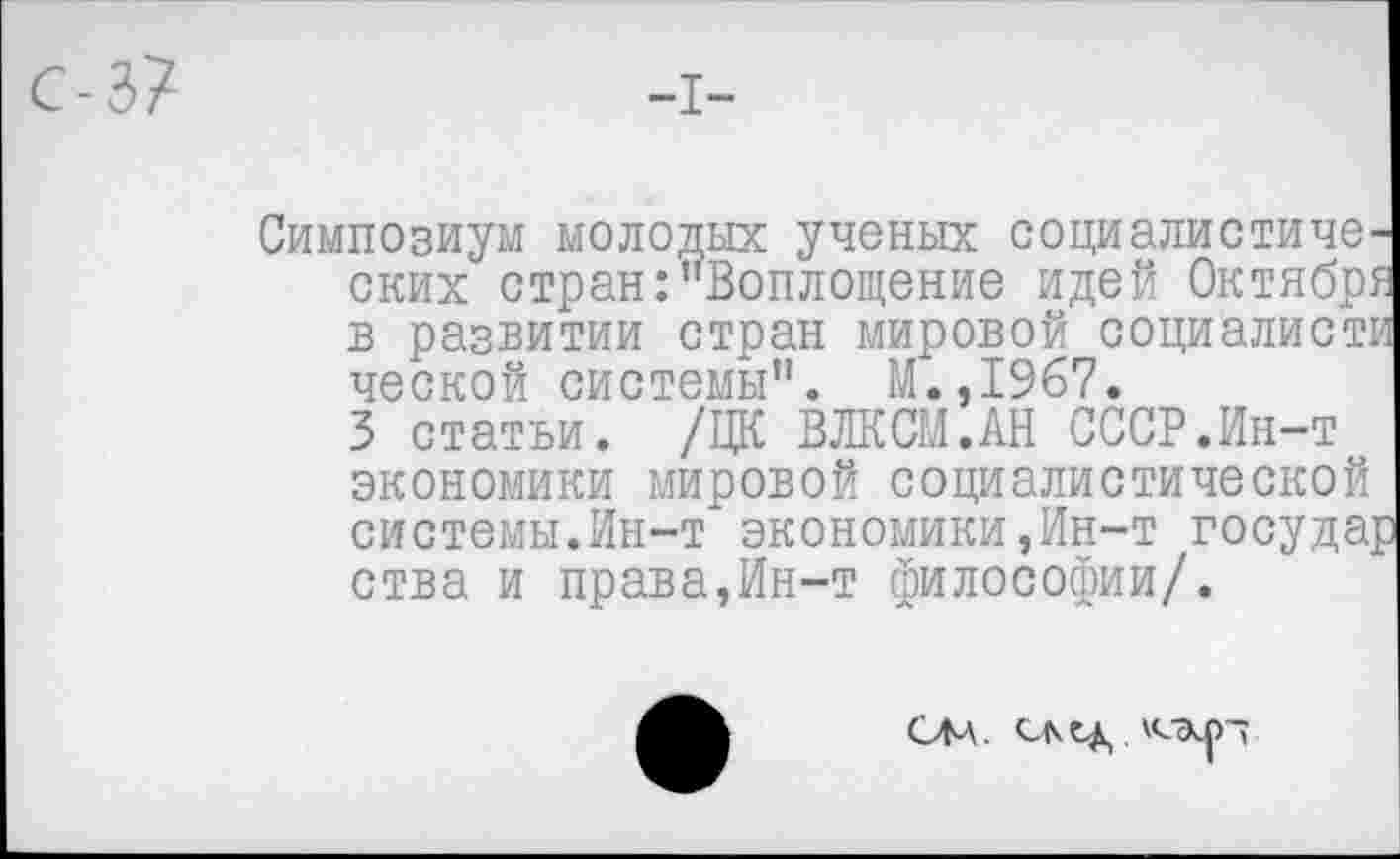 ﻿Симпозиум молодых ученых социалистических стран:"Воплощение идей Октября в развитии стран мировой социалисти ческой системы". М.,1967.
3 статьи. /ЦК ВЛКСМ.АН СССР.Ин-т экономики мировой социалистической системы.Ин-т экономики,Ин-т госуда^ ства и права,Ин-т философии/.